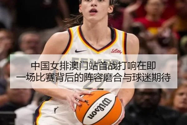 中国女排澳门站首战打响在即 一场比赛背后的阵容磨合与球迷期待